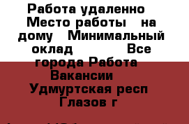 Работа удаленно › Место работы ­ на дому › Минимальный оклад ­ 1 000 - Все города Работа » Вакансии   . Удмуртская респ.,Глазов г.